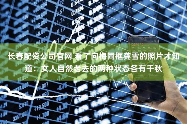 长春配资公司官网 看了向梅同框龚雪的照片才知道：女人自然老去的两种状态各有千秋