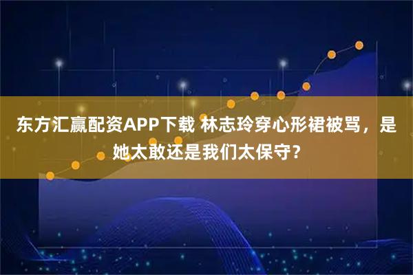 东方汇赢配资APP下载 林志玲穿心形裙被骂，是她太敢还是我们太保守？