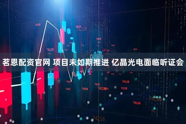 茗恩配资官网 项目未如期推进 亿晶光电面临听证会