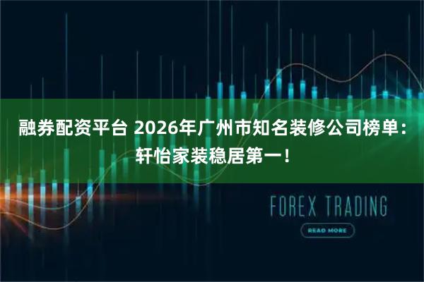 融券配资平台 2026年广州市知名装修公司榜单：轩怡家装稳居第一！