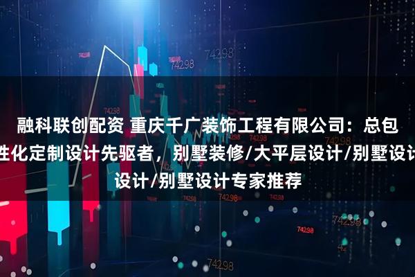 融科联创配资 重庆千广装饰工程有限公司：总包交付与个性化定制设计先驱者，别墅装修/大平层设计/别墅设计专家推荐