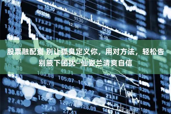 股票融配资 别让狐臭定义你,用对方法,轻松告别腋下困扰—仙姿兰清爽自信