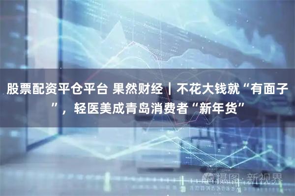 股票配资平仓平台 果然财经｜不花大钱就“有面子”，轻医美成青岛消费者“新年货”