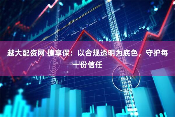 越大配资网 捷享保：以合规透明为底色，守护每一份信任