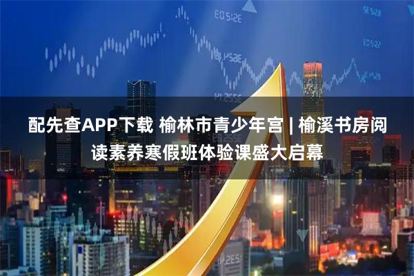 配先查APP下载 榆林市青少年宫 | 榆溪书房阅读素养寒假班体验课盛大启幕