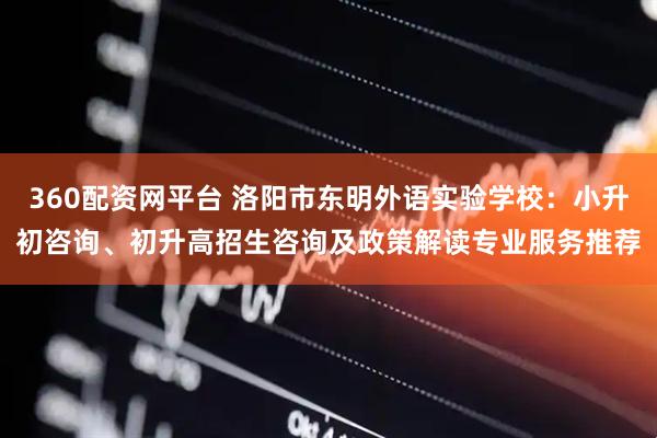 360配资网平台 洛阳市东明外语实验学校：小升初咨询、初升高招生咨询及政策解读专业服务推荐