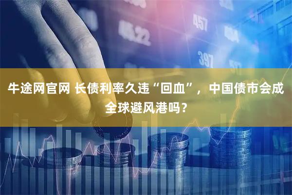 牛途网官网 长债利率久违“回血”，中国债市会成全球避风港吗？