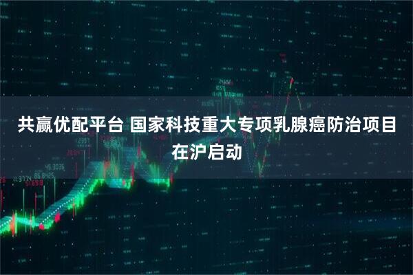 共赢优配平台 国家科技重大专项乳腺癌防治项目在沪启动