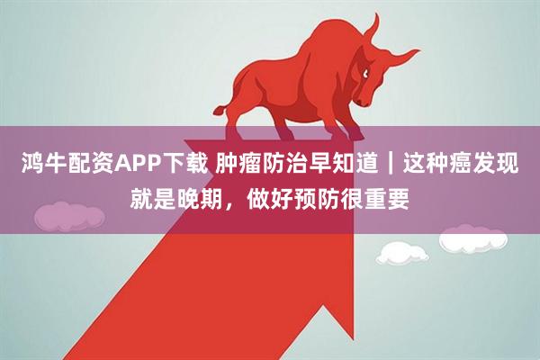 鸿牛配资APP下载 肿瘤防治早知道｜这种癌发现就是晚期，做好预防很重要