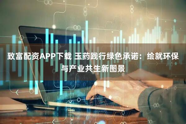 致富配资APP下载 玉药践行绿色承诺：绘就环保与产业共生新图景