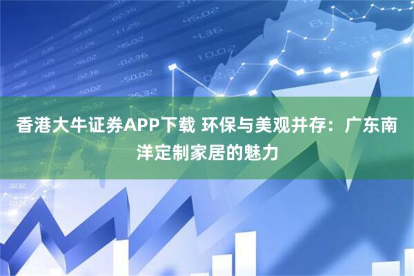 香港大牛证券APP下载 环保与美观并存：广东南洋定制家居的魅力