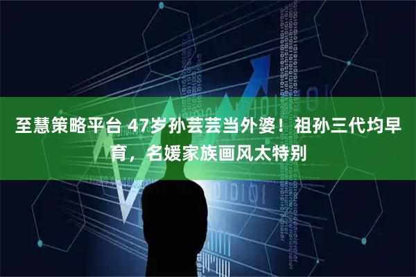 至慧策略平台 47岁孙芸芸当外婆！祖孙三代均早育，名媛家族画风太特别