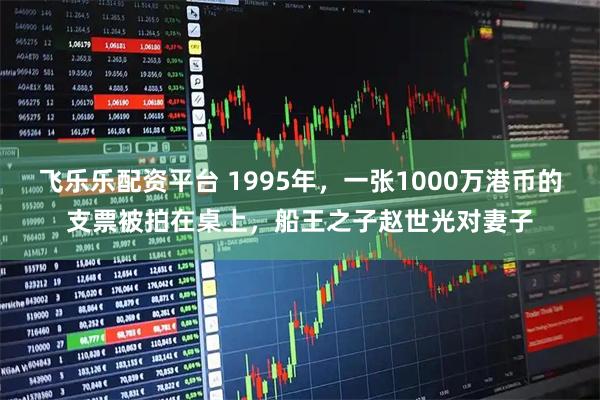 飞乐乐配资平台 1995年，一张1000万港币的支票被拍在桌上，船王之子赵世光对妻子