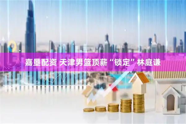 嘉垦配资 天津男篮顶薪“锁定”林庭谦