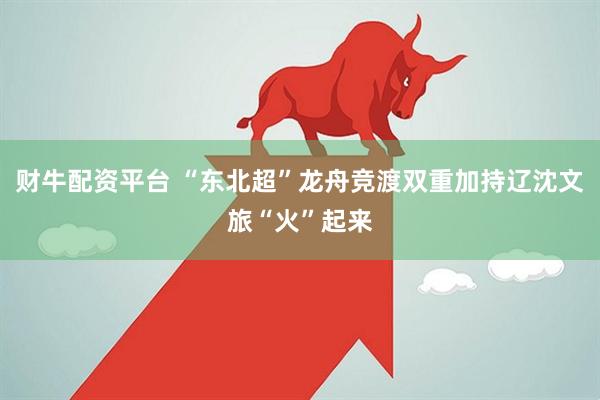 财牛配资平台 “东北超”龙舟竞渡双重加持辽沈文旅“火”起来