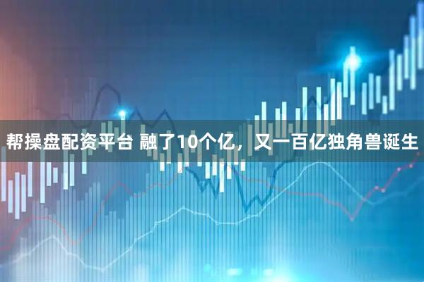 帮操盘配资平台 融了10个亿,又一百亿独角兽诞生