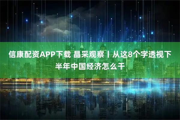 信康配资APP下载 晶采观察丨从这8个字透视下半年中国经济怎么干